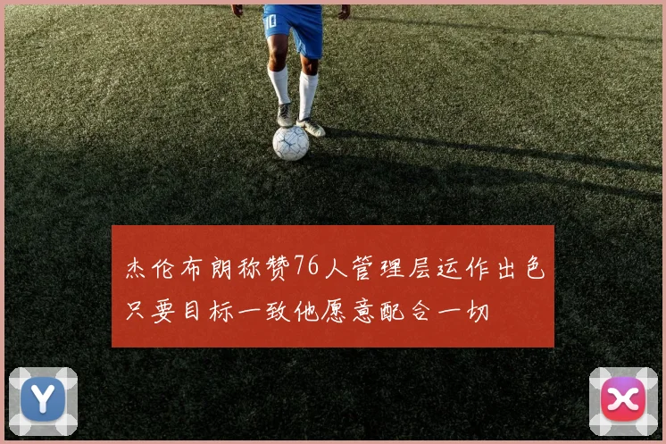 杰伦布朗称赞76人管理层运作出色只要目标一致他愿意配合一切