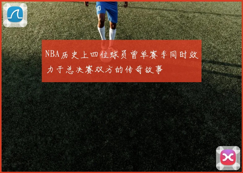 NBA历史上四位球员曾单赛季同时效力于总决赛双方的传奇故事