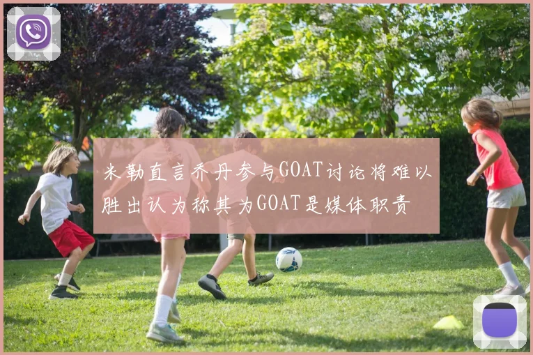 米勒直言乔丹参与GOAT讨论将难以胜出认为称其为GOAT是媒体职责