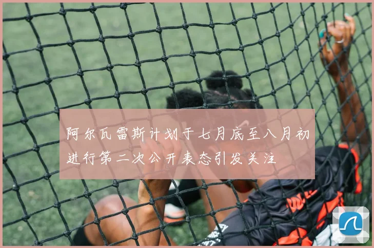 阿尔瓦雷斯计划于七月底至八月初进行第二次公开表态引发关注