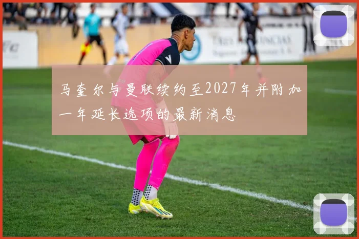 马奎尔与曼联续约至2027年并附加一年延长选项的最新消息