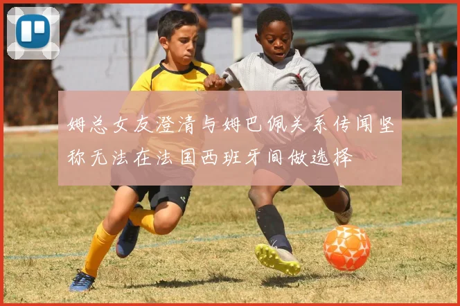 姆总女友澄清与姆巴佩关系传闻坚称无法在法国西班牙间做选择