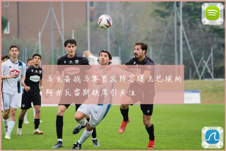马竞备战马赛首发阵容曝光巴埃纳阿尔瓦雷斯缺席引关注