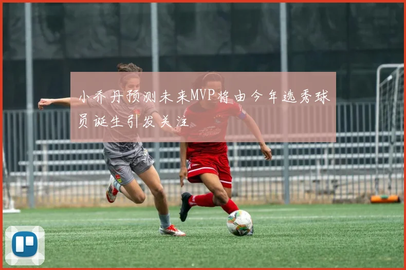 小乔丹预测未来MVP将由今年选秀球员诞生引发关注