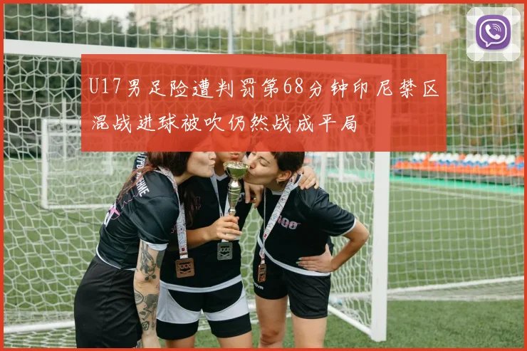 U17男足险遭判罚第68分钟印尼禁区混战进球被吹仍然战成平局