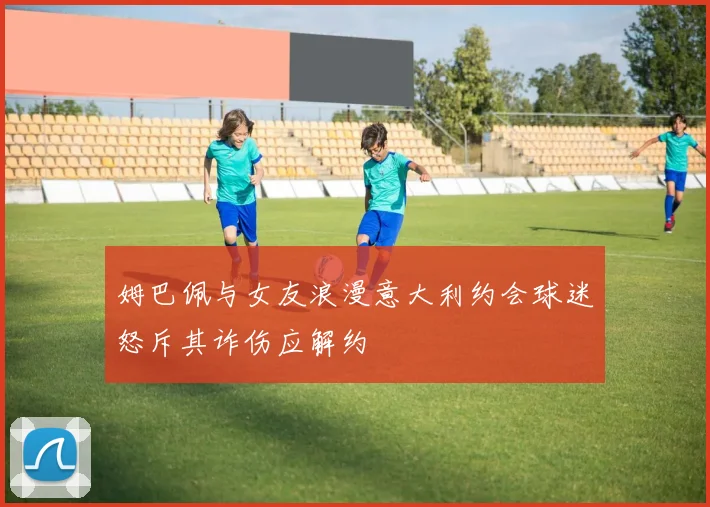 姆巴佩与女友浪漫意大利约会球迷怒斥其诈伤应解约