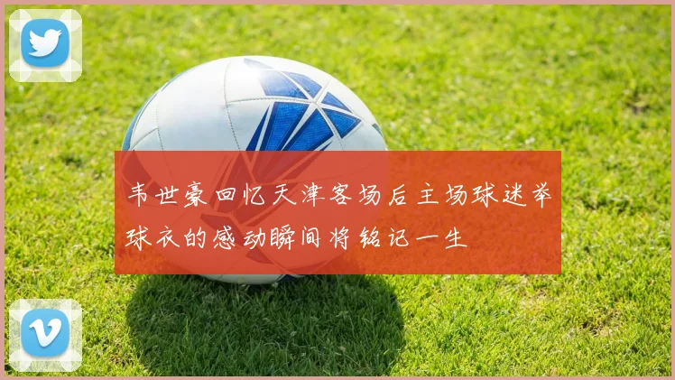 韦世豪回忆天津客场后主场球迷举球衣的感动瞬间将铭记一生