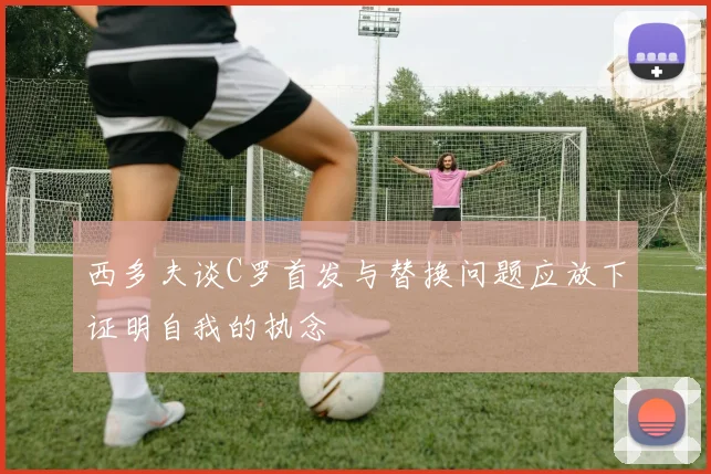 西多夫谈C罗首发与替换问题应放下证明自我的执念