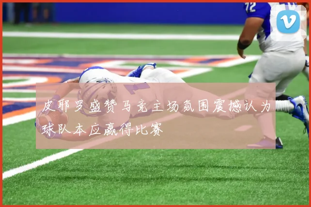 皮耶罗盛赞马竞主场氛围震撼认为球队本应赢得比赛