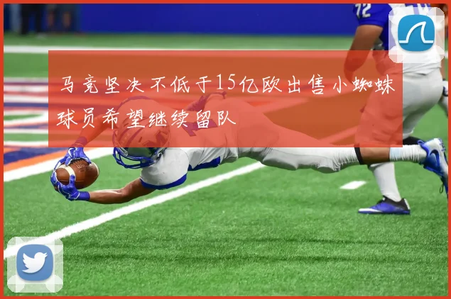 马竞坚决不低于15亿欧出售小蜘蛛球员希望继续留队