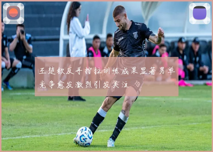 王楚钦反手拧拉训练成果显著男单竞争愈发激烈引发关注