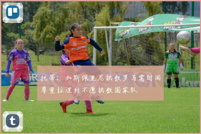 托蒂：加斯佩里尼执教罗马需时间尊重拉涅利不愿执教国家队