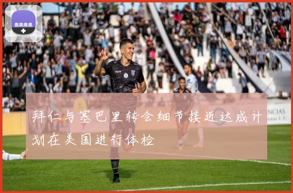 拜仁与塞巴里转会细节接近达成计划在美国进行体检