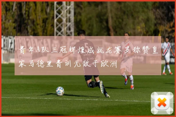 青年A队三冠辉煌成就龙赛罗称赞皇家马德里青训无敌于欧洲