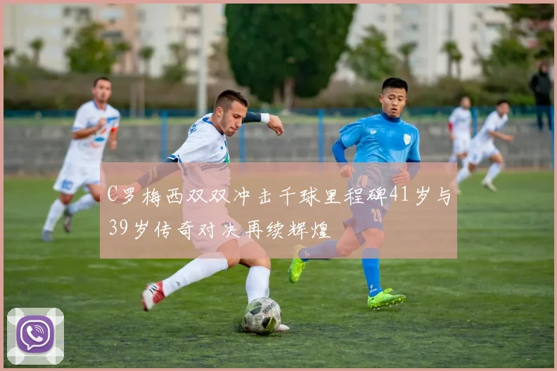 C罗梅西双双冲击千球里程碑41岁与39岁传奇对决再续辉煌