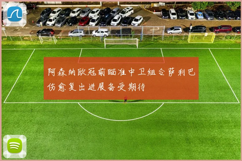 阿森纳欧冠前瞄准中卫组合萨利巴伤愈复出进展备受期待