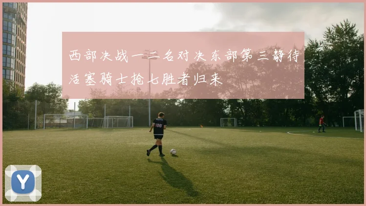 西部决战一二名对决东部第三静待活塞骑士抢七胜者归来