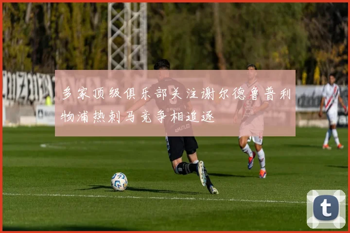 多家顶级俱乐部关注谢尔德鲁普利物浦热刺马竞争相追逐