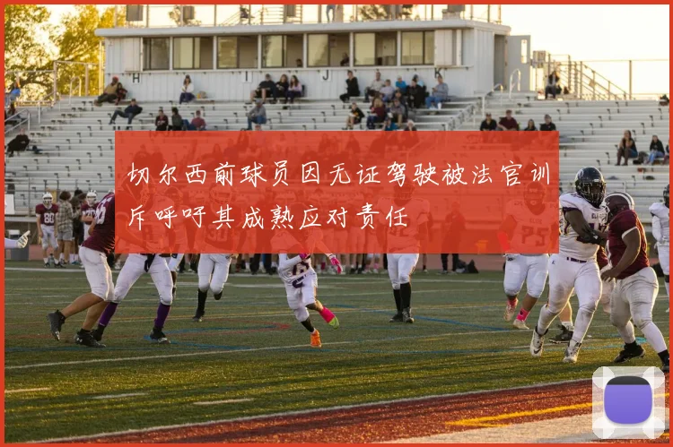 切尔西前球员因无证驾驶被法官训斥呼吁其成熟应对责任