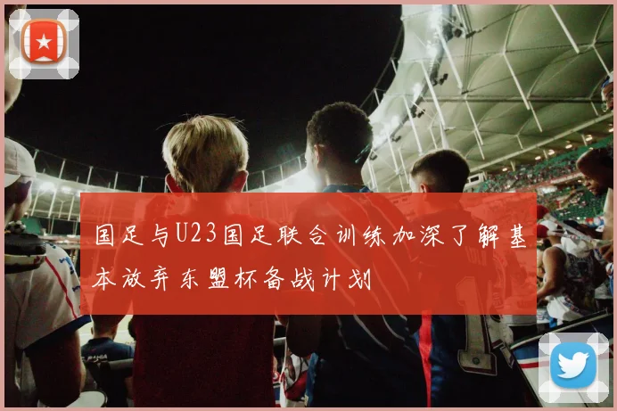 国足与U23国足联合训练加深了解基本放弃东盟杯备战计划