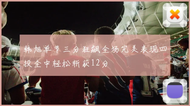 韩旭单节三分狂飙全场完美表现四投全中轻松斩获12分