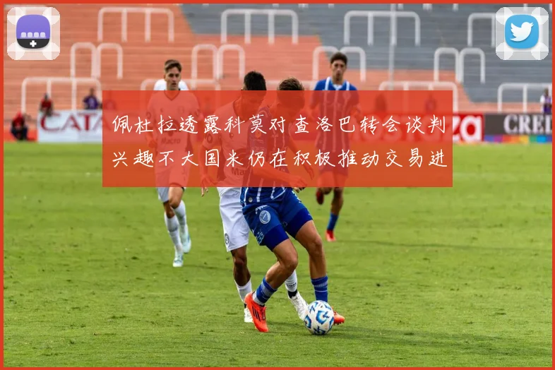 佩杜拉透露科莫对查洛巴转会谈判兴趣不大国米仍在积极推动交易进程