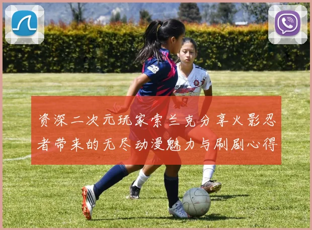 资深二次元玩家索兰克分享火影忍者带来的无尽动漫魅力与刷剧心得