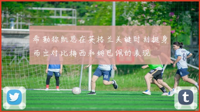 希勒称凯恩在英格兰关键时刻挺身而出对比梅西和姆巴佩的表现