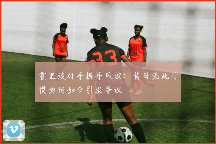 霍里谈对手握手风波：昔日无此习惯为何如今引发争议