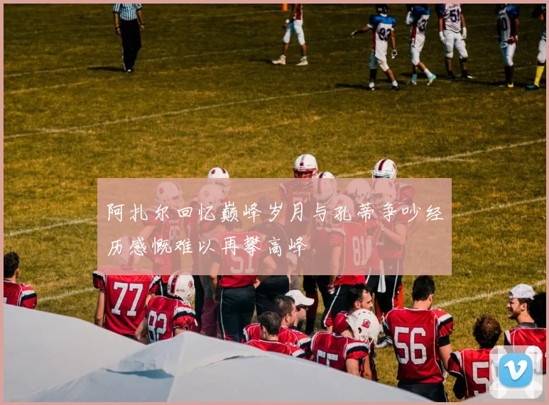 阿扎尔回忆巅峰岁月与孔蒂争吵经历感慨难以再攀高峰