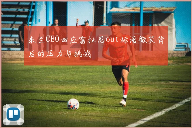 米兰CEO回应富拉尼out标语微笑背后的压力与挑战
