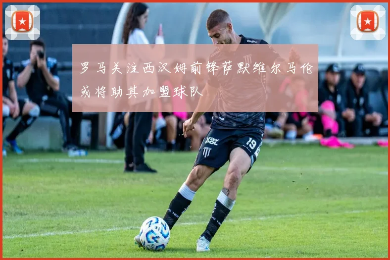 罗马关注西汉姆前锋萨默维尔马伦或将助其加盟球队