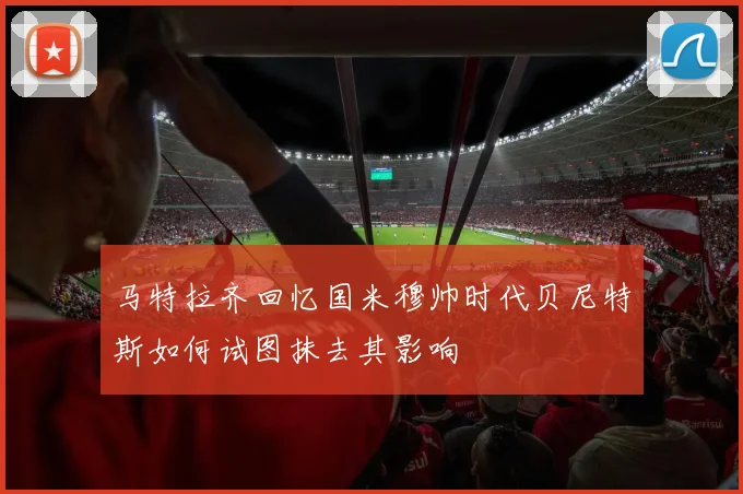 马特拉齐回忆国米穆帅时代贝尼特斯如何试图抹去其影响