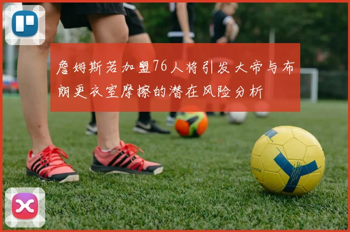 詹姆斯若加盟76人将引发大帝与布朗更衣室摩擦的潜在风险分析
