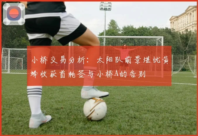 小桥交易分析：太阳队前景堪忧黄蜂收获首轮签与小桥A的告别