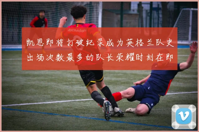 凯恩即将打破纪录成为英格兰队史出场次数最多的队长荣耀时刻在即