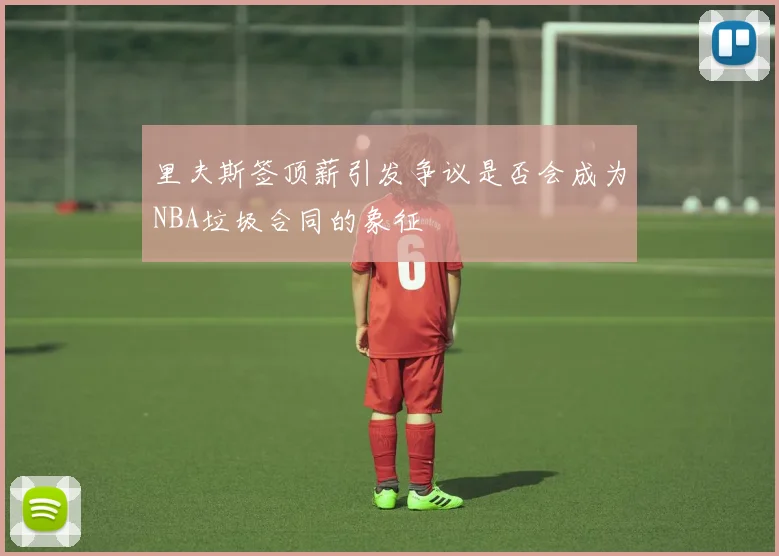 里夫斯签顶薪引发争议是否会成为NBA垃圾合同的象征